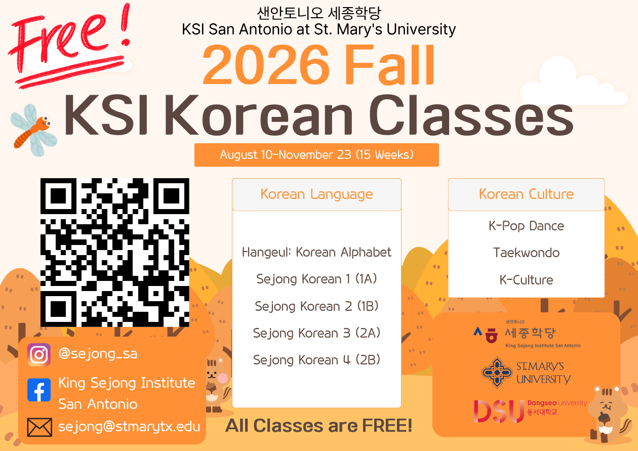 King Sejong Institute San Antonio at St. Mary's University. 2026 Fall Korean Classes. August 10-November 23 (15 Weeks). Korean Language Classes: Hangul: Korean Alphabet, Sejong Korean 1 (1A), Sejong Korean 2 (1B), Sejong Korean 3 (2A), and Sejong Korean 4 (2B). Korean Culture Classes: K-pop Dance, Taekwondo, and K-culture. All classes are free. Sponosred by King Sejong Institue San antonio, St. Mary's University, and Dongseo University.