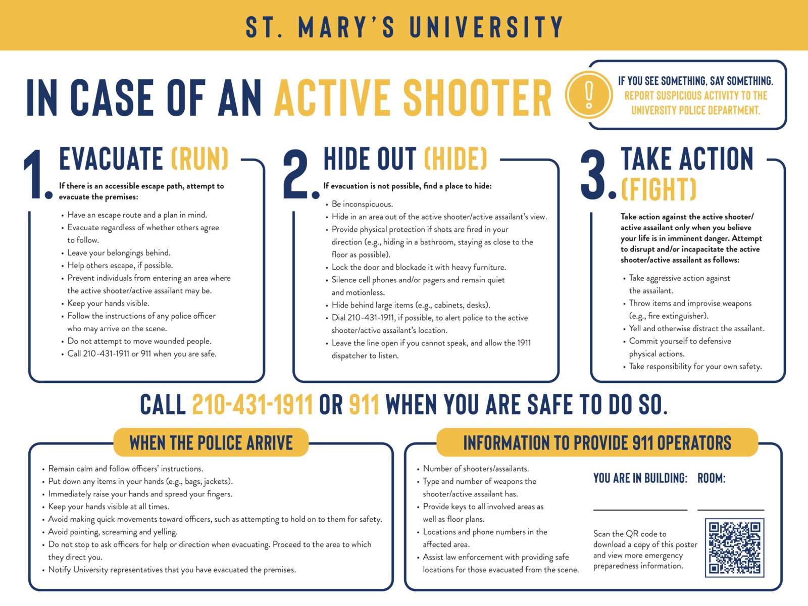 1.Evacuate (Run)
If there is an accessible escape path, attempt to evacuate the premises:
•Have an escape route and a plan in mind.
•Evacuate regardless of whether others agree to follow.
•Leave your belongings behind.
•Help others escape, if possible.
•Prevent individuals from entering an area where the active shooter/active assailant may be.
•Keep your hands visible.
•Follow the instructions of any police officer who may arrive on the scene.
•Do not attempt to move wounded people.
•Call 210-431-1911 or 911 when you are safe.

2.Hide Out (Hide)
If evacuation is not possible, find a place to hide:
•Be inconspicuous.
•Hide in an area out of the active shooter/active assailant’s view.
•Provide physical protection if shots are fired in your direction (e.g., hiding in a bathroom, staying as close to the floor as possible).
•Lock the door and blockade it with heavy furniture.
•Silence cell phones and/or pagers and remain quiet and motionless.
•Hide behind large items (e.g., cabinets, desks).
•Dial 210-431-1911, if possible, to alert police to the active shooter/active assailant’s location.
•Leave the line open if you cannot speak, and allow the 1911 dispatcher to listen.

3.Take Action (Fight)
Take action against the active shooter/active assailant only when you believe your life is in imminent danger. Attempt to disrupt and/or incapacitate the active shooter/active assailant as follows:
•Take aggressive action against the assailant.
•Throw items and improvise weapons (e.g., fire extinguisher).
•Yell and otherwise distract the assailant.
•Commit yourself to defensive physical actions.
•Take responsibility for your own safety.

When the police arrive
•Remain calm and follow officers’ instructions.
•Put down any items in your hands (e.g., bags, jackets).
•Immediately raise your hands and spread your fingers.
•Keep your hands visible at all times.
•Avoid making quick movements toward officers, such as attempting to hold on to them for safety.
•Avoid pointing, screaming and/or yelling.
•Do not stop to ask officers for help or direction when evacuating. Proceed to the area to which they direct you.
•Notify University representatives that you have evacuated the premises.

Information to provide 911 operators
•Number of shooters/assailants
•Type and number of weapons the shooter/active assailant has
•Provide keys to all involved areas as well as floor plans.
•Locations and phone numbers in the affected area.
•Assist law enforcement with providing safe locations for those evacuated from the scene.
